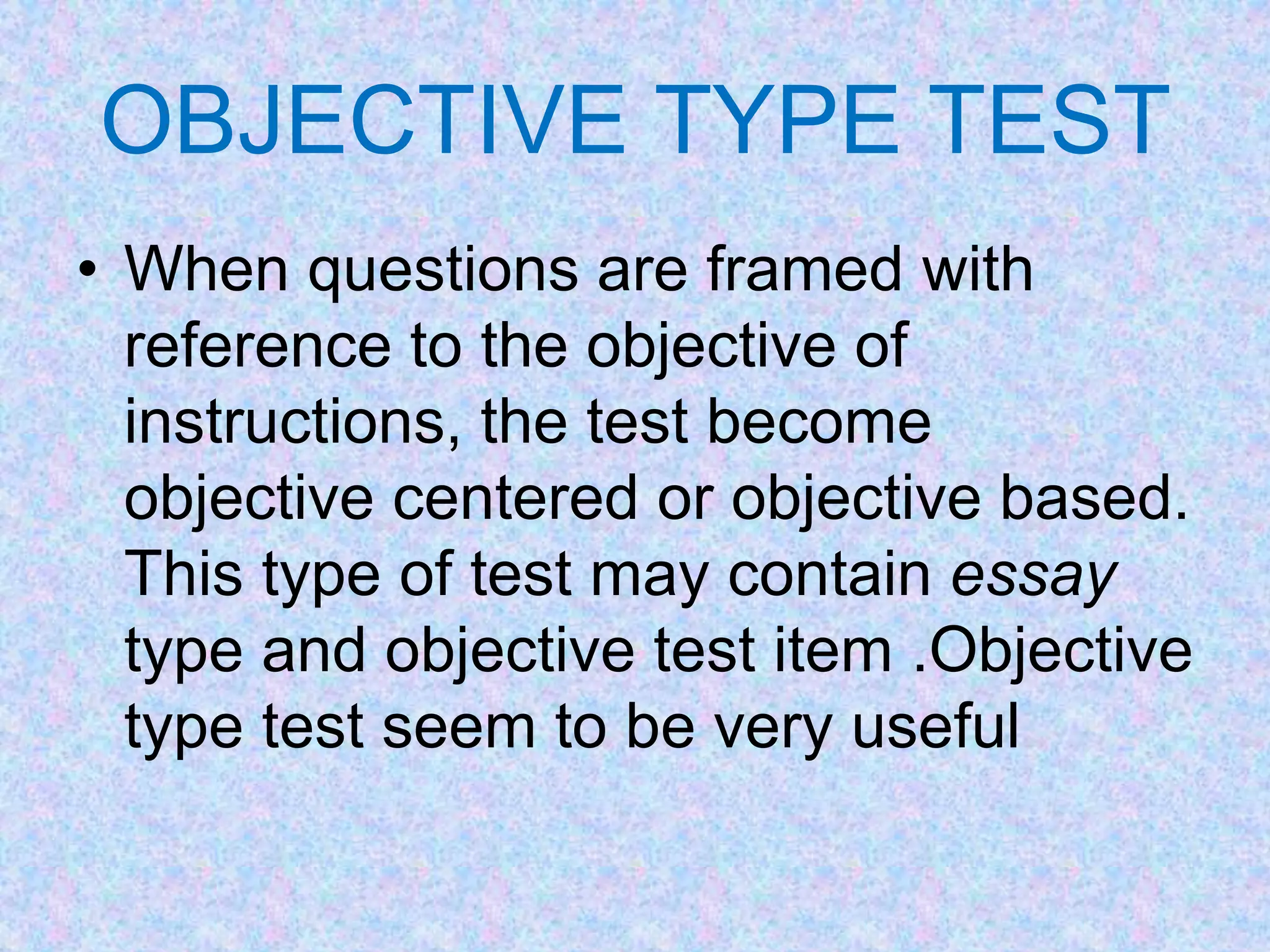 OBJECTIVE TYPE TEST
• When questions are framed with
reference to the objective of
instructions, the test become
objective centered or objective based.
This type of test may contain essay
type and objective test item .Objective
type test seem to be very useful
 