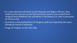 • In a new interview with both Junichi Masuda and Shigeru Ohmori, they
finally lay the rumours to rest that Gumshoos (and it’s pre-evolved form
Yungoos) from Pokémon Sun and Moon is not based on X, who is perceived
by many as evil.
• Gumshoos is the evolved form of Yungoos, both are inspired by the Javan
Mongoose found in Indonesia.
• Image of Yungoos on the next slide.
 