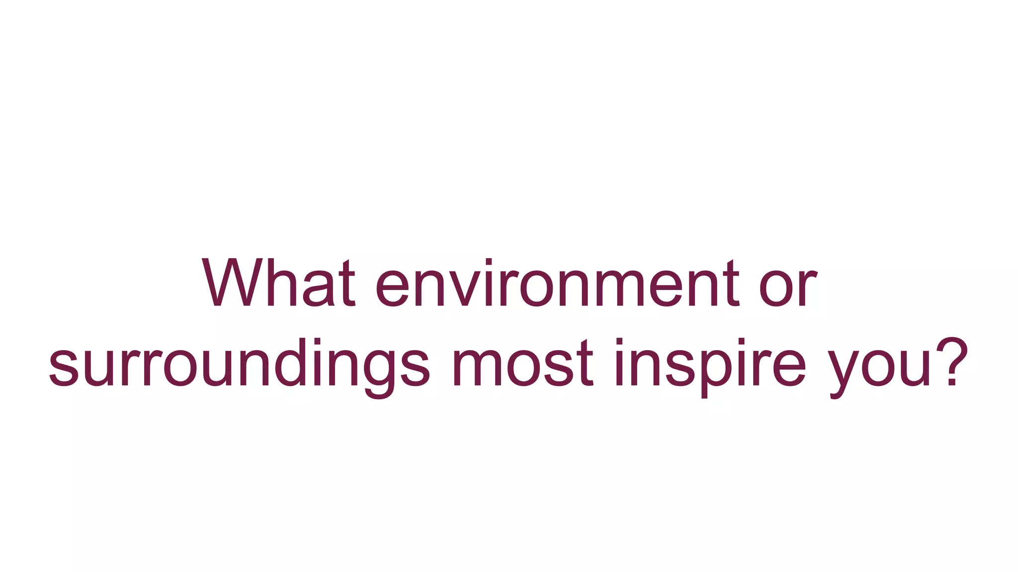 What environment or
surroundings most inspire you?
 