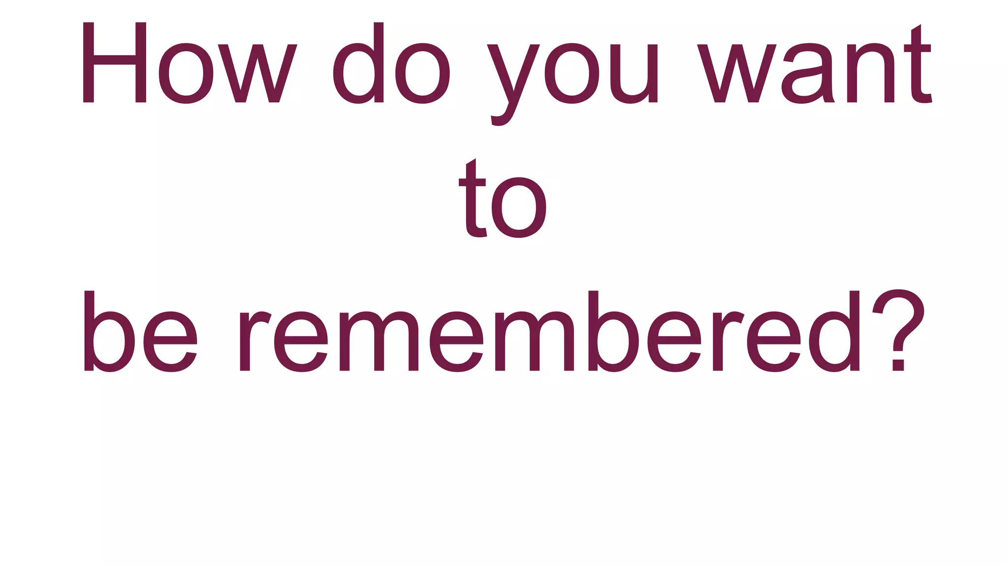 How do you want
to
be remembered?
 
