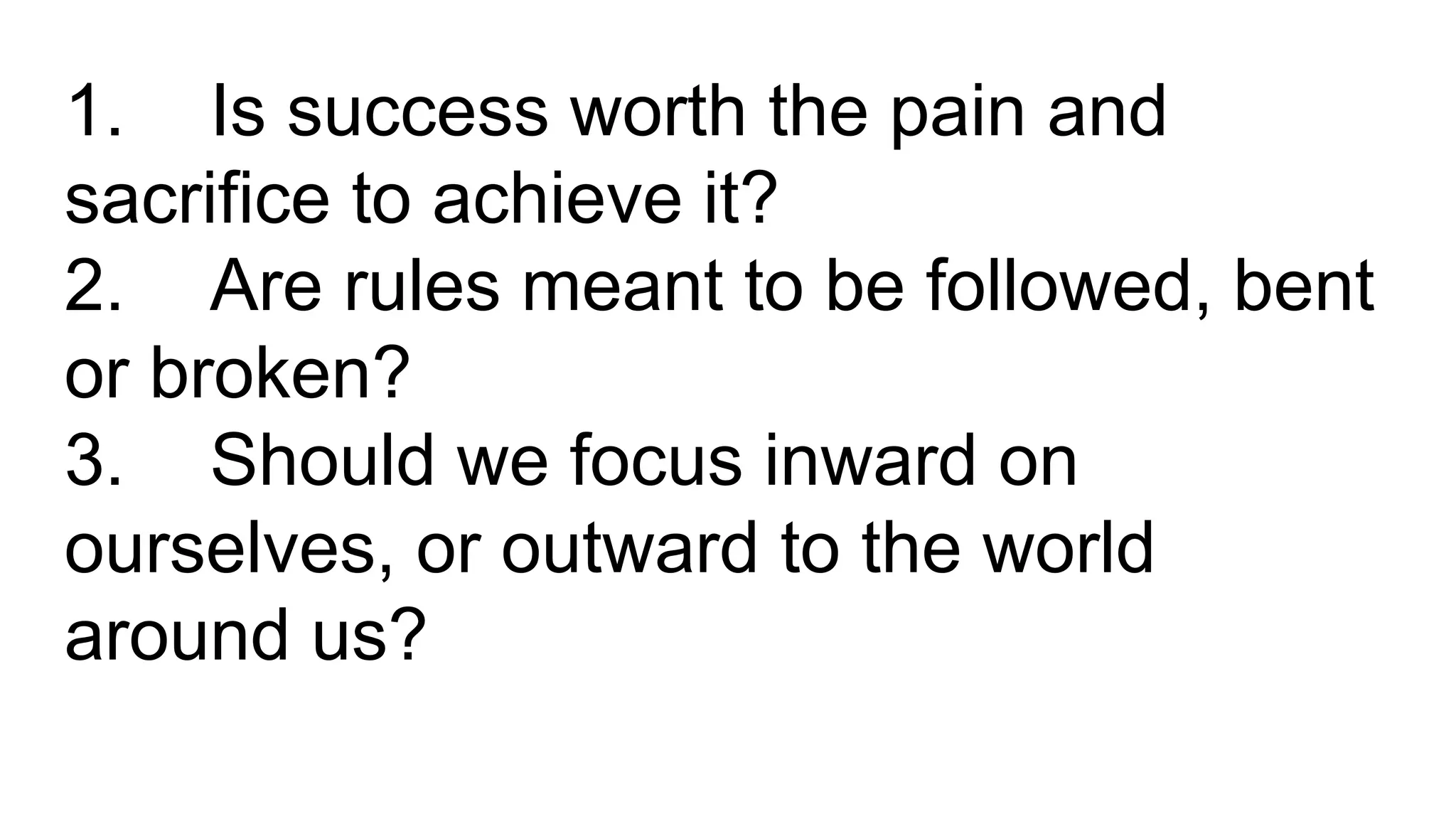 1. Is success worth the pain and
sacrifice to achieve it?
2. Are rules meant to be followed, bent
or broken?
3. Should we focus inward on
ourselves, or outward to the world
around us?
 