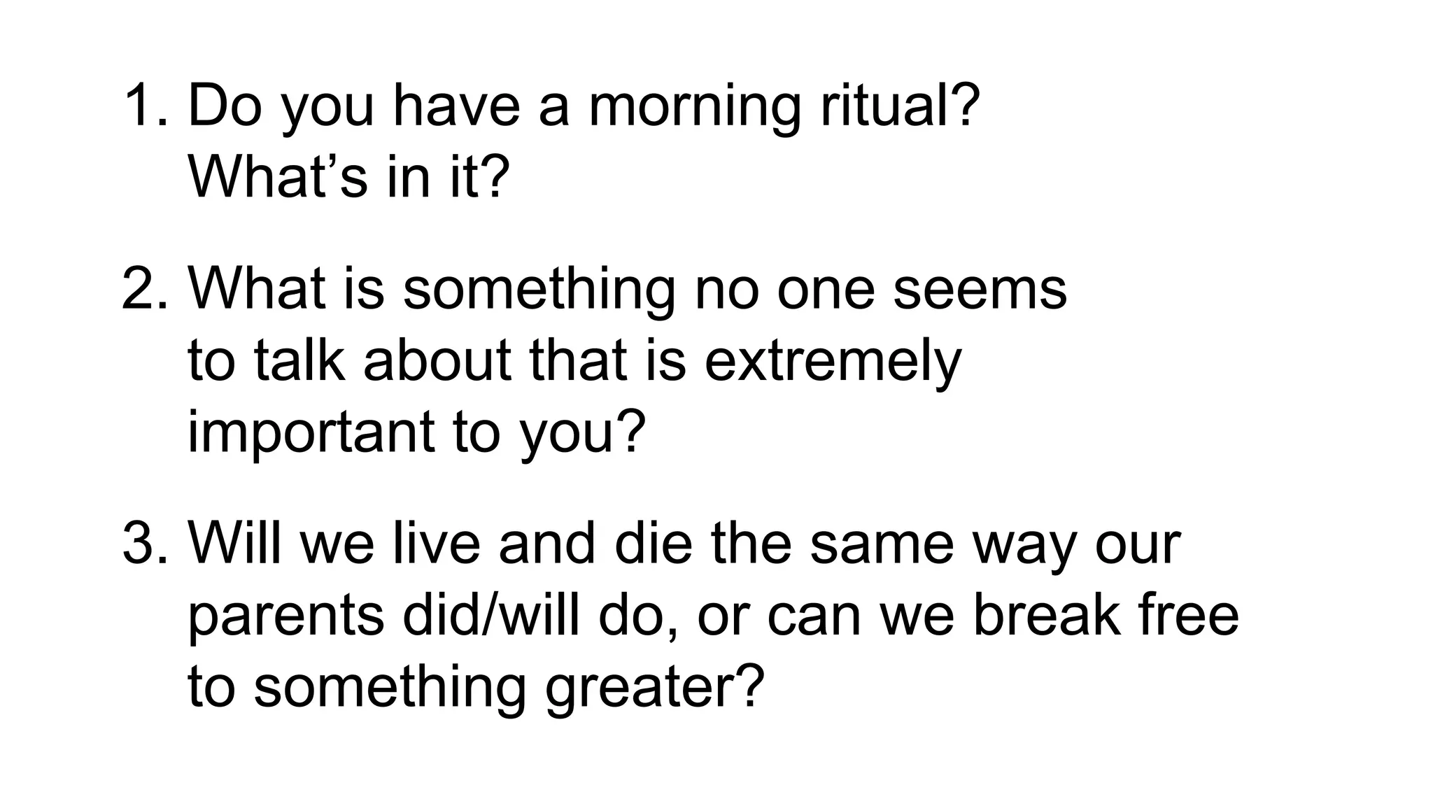 1. Do you have a morning ritual?
What’s in it?
2. What is something no one seems
to talk about that is extremely
important to you?
3. Will we live and die the same way our
parents did/will do, or can we break free
to something greater?
 
