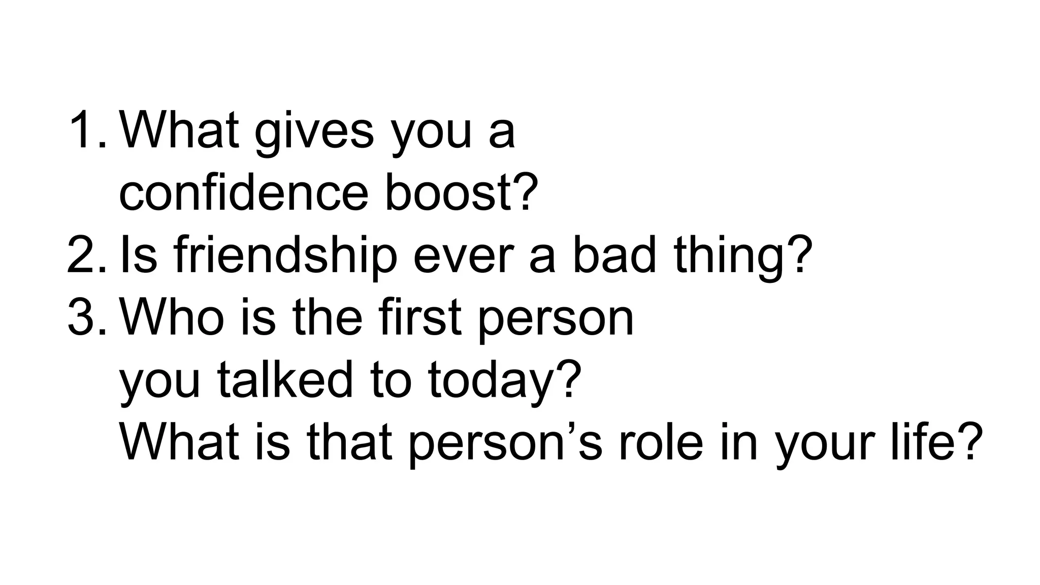 1. What gives you a
confidence boost?
2. Is friendship ever a bad thing?
3. Who is the first person
you talked to today?
What is that person’s role in your life?
 