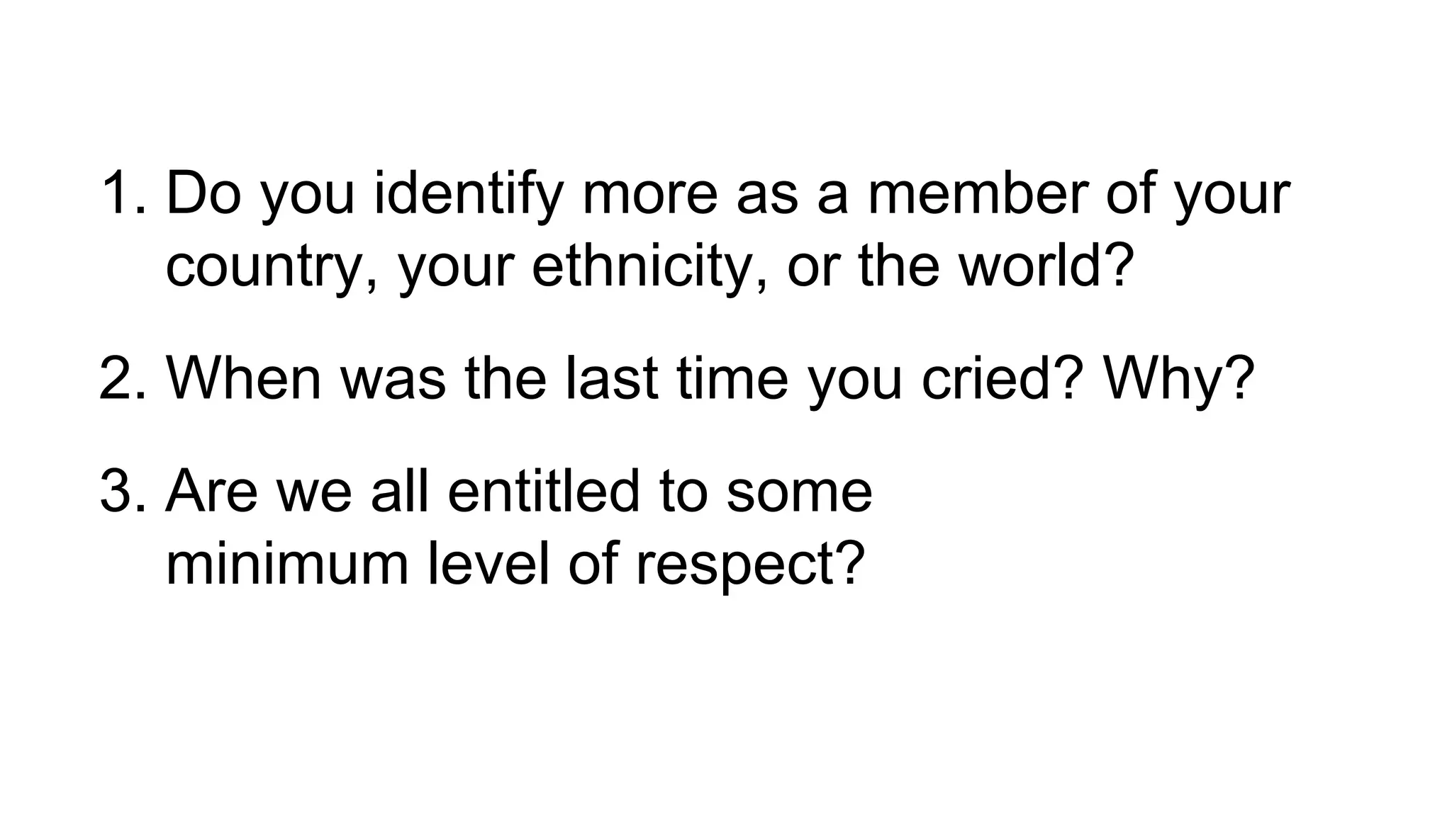 1. Do you identify more as a member of your
country, your ethnicity, or the world?
2. When was the last time you cried? Why?
3. Are we all entitled to some
minimum level of respect?
 