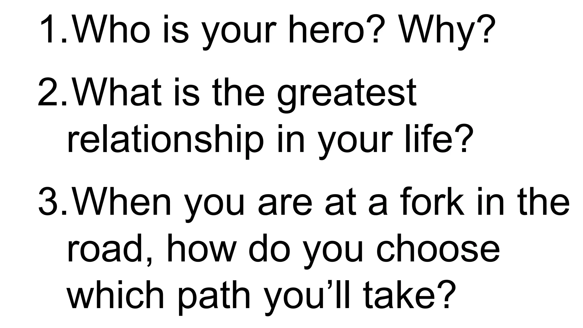 1.Who is your hero? Why?
2.What is the greatest
relationship in your life?
3.When you are at a fork in the
road, how do you choose
which path you’ll take?
 