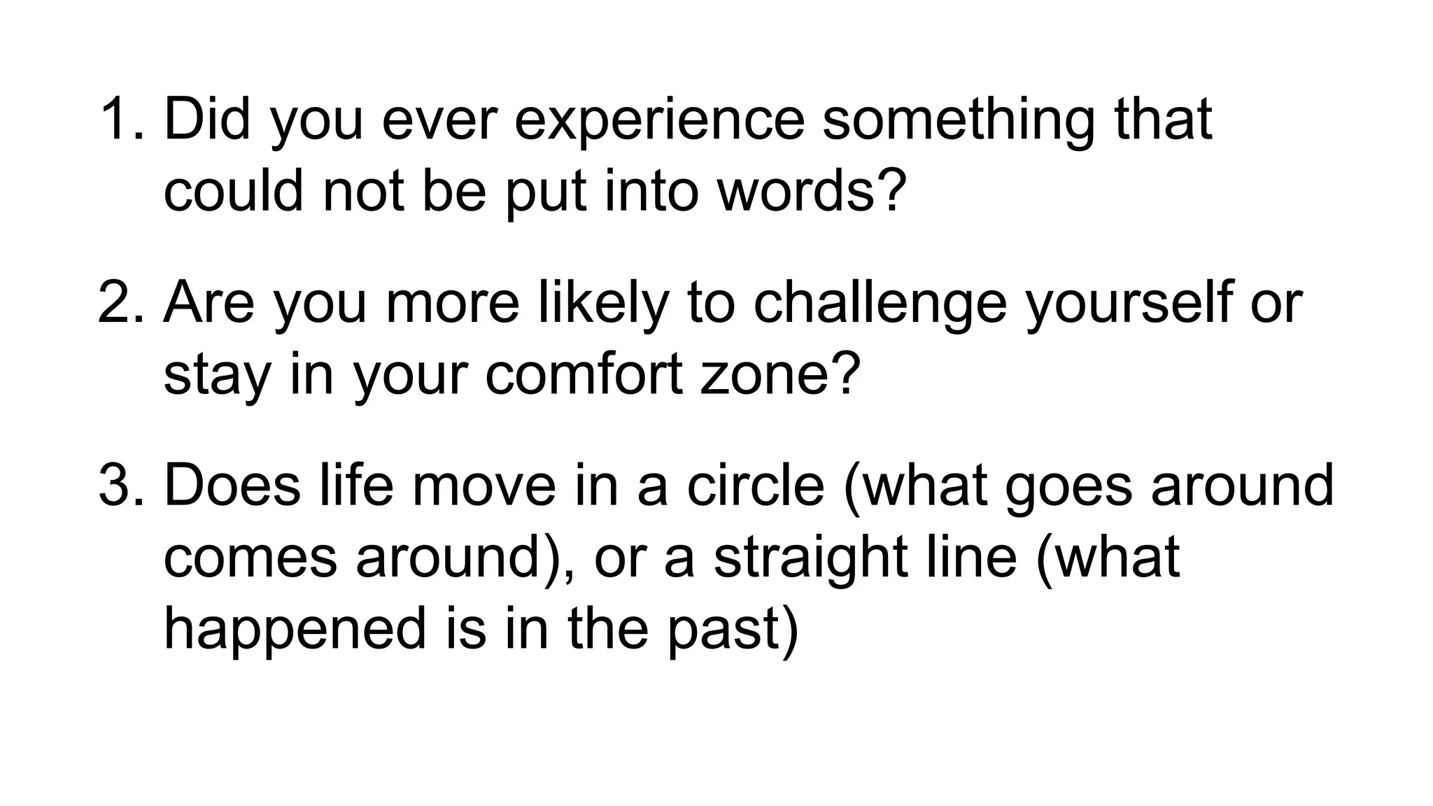 1. Did you ever experience something that
could not be put into words?
2. Are you more likely to challenge yourself or
stay in your comfort zone?
3. Does life move in a circle (what goes around
comes around), or a straight line (what
happened is in the past)
 