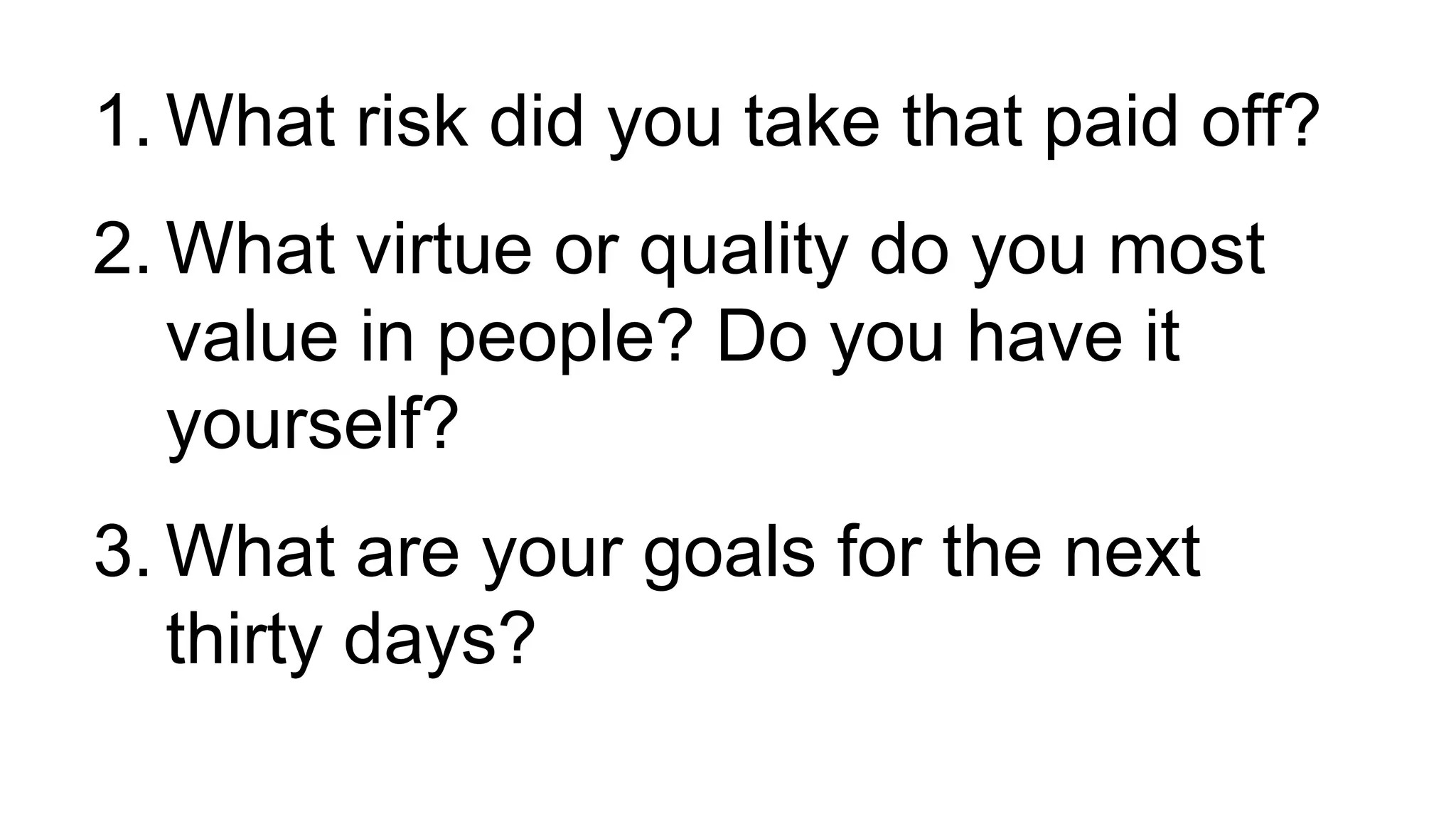 1. What risk did you take that paid off?
2. What virtue or quality do you most
value in people? Do you have it
yourself?
3. What are your goals for the next
thirty days?
 