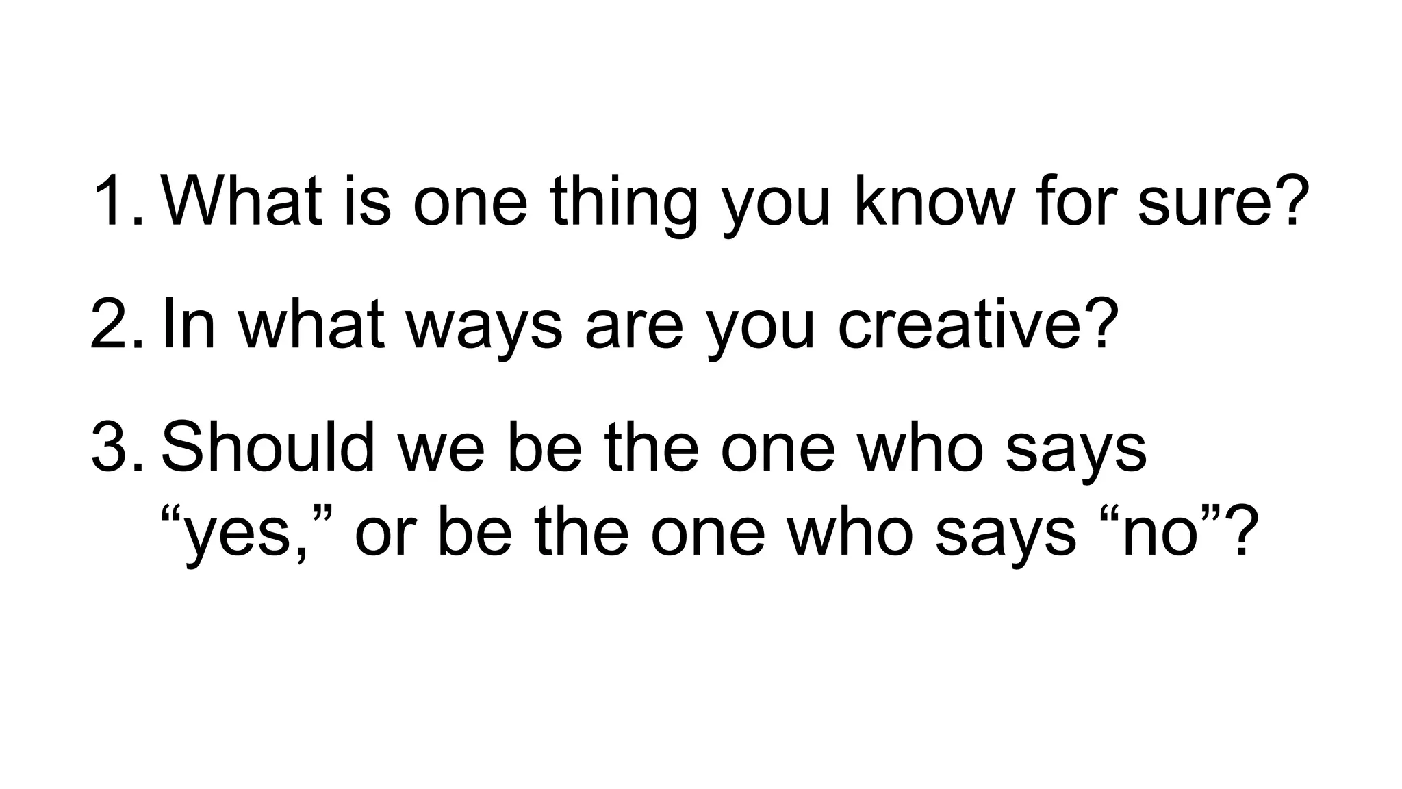 1. What is one thing you know for sure?
2. In what ways are you creative?
3. Should we be the one who says
“yes,” or be the one who says “no”?
 