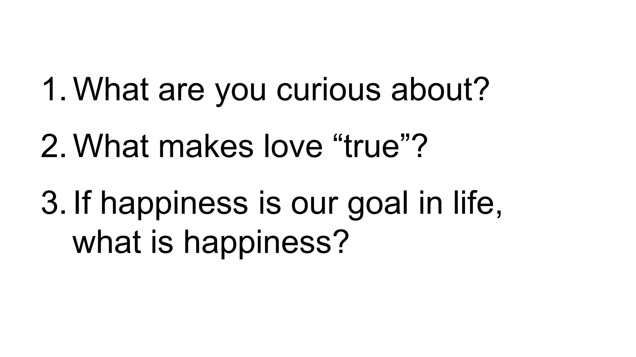1. What are you curious about?
2. What makes love “true”?
3. If happiness is our goal in life,
what is happiness?
 