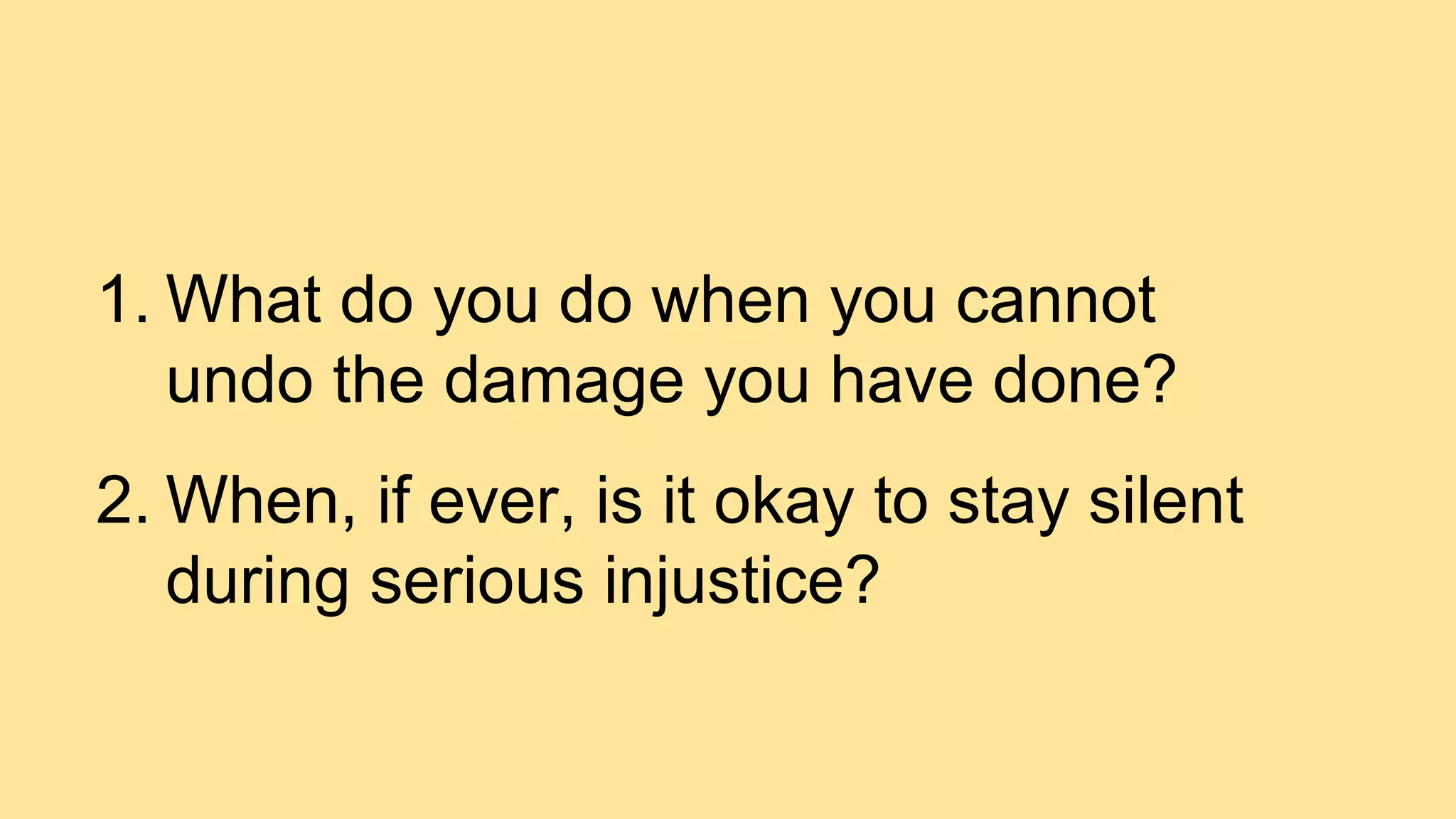 1. What do you do when you cannot
undo the damage you have done?
2. When, if ever, is it okay to stay silent
during serious injustice?
 