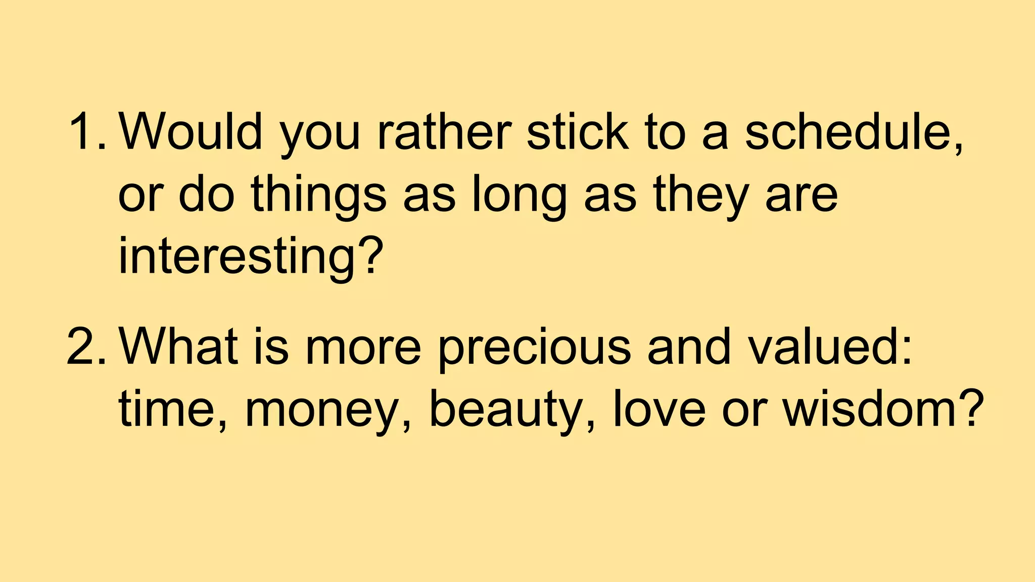 1. Would you rather stick to a schedule,
or do things as long as they are
interesting?
2. What is more precious and valued:
time, money, beauty, love or wisdom?
 