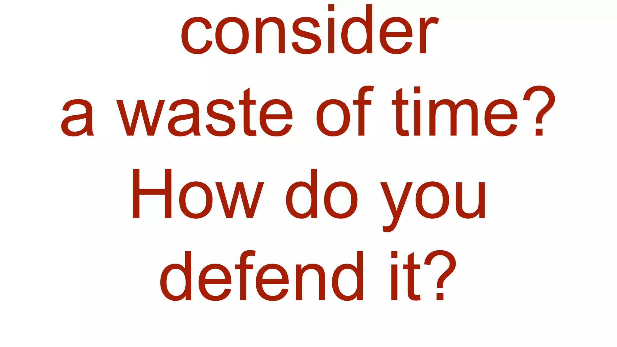 consider
a waste of time?
How do you
defend it?
 