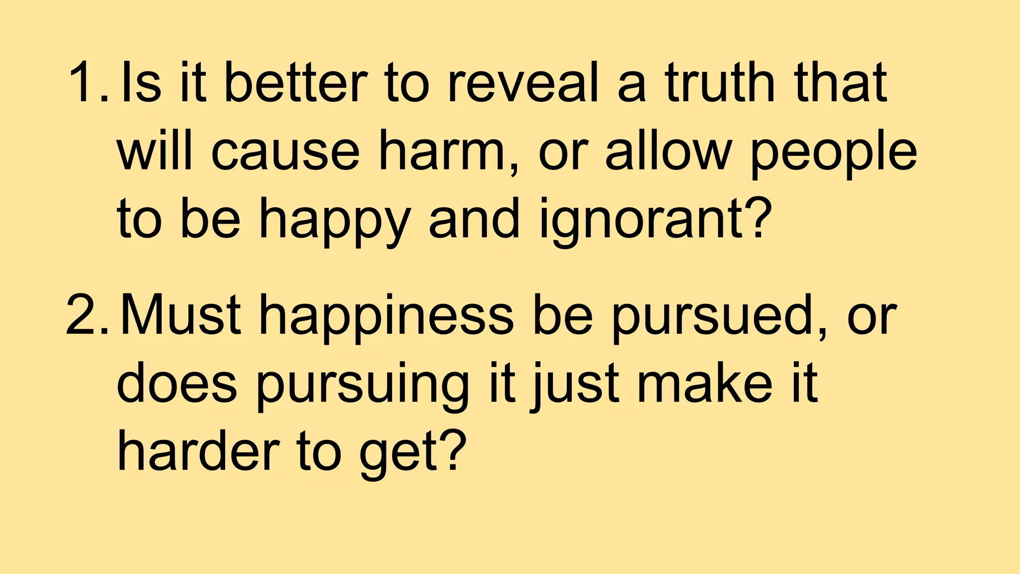 1.Is it better to reveal a truth that
will cause harm, or allow people
to be happy and ignorant?
2.Must happiness be pursued, or
does pursuing it just make it
harder to get?
 