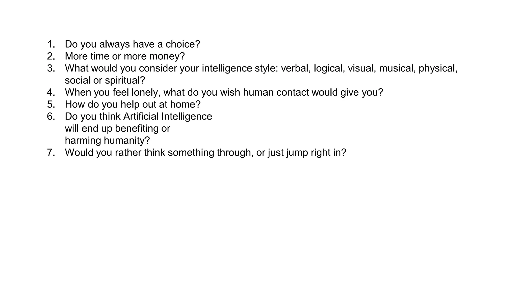 1. Do you always have a choice?
2. More time or more money?
3. What would you consider your intelligence style: verbal, logical, visual, musical, physical,
social or spiritual?
4. When you feel lonely, what do you wish human contact would give you?
5. How do you help out at home?
6. Do you think Artificial Intelligence
will end up benefiting or
harming humanity?
7. Would you rather think something through, or just jump right in?
 