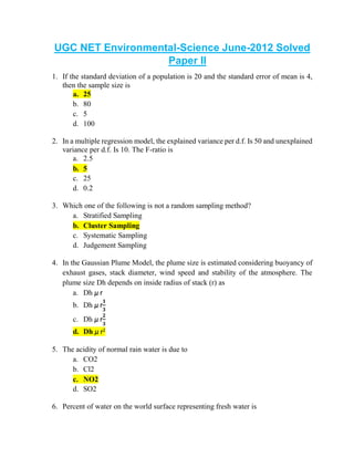 UGC NET Environmental-Science June-2012 Solved
Paper II
1. If the standard deviation of a population is 20 and the standard error of mean is 4,
then the sample size is
a. 25
b. 80
c. 5
d. 100
2. In a multiple regression model, the explained variance per d.f. Is 50 and unexplained
variance per d.f. Is 10. The F-ratio is
a. 2.5
b. 5
c. 25
d. 0.2
3. Which one of the following is not a random sampling method?
a. Stratified Sampling
b. Cluster Sampling
c. Systematic Sampling
d. Judgement Sampling
4. In the Gaussian Plume Model, the plume size is estimated considering buoyancy of
exhaust gases, stack diameter, wind speed and stability of the atmosphere. The
plume size Dh depends on inside radius of stack (r) as
a. Dh µ r
b. Dh µ r
𝟏
𝟑
c. Dh µ r
𝟐
𝟑
d. Dh µ r2
5. The acidity of normal rain water is due to
a. CO2
b. Cl2
c. NO2
d. SO2
6. Percent of water on the world surface representing fresh water is
 