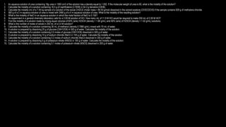 1. An aqueous solution of urea containing 18g urea in 1500 cm3 of the solution has a density equal to 1.052. If the molecular weight of urea is 60, what is the molality of the solution?
2. Calculate the molality of a solution containing 16.5 g of naphthalene (C10H8) in 54.3 g benzene (C6H6).
3. Calculate the molality (m) of a 7.55 kg sample of a solution of the solute CH2Cl2 (molar mass = 84.93 g/mol) dissolved in the solvent acetone (CH3COCH3) if the sample contains 929 g of methylene chloride.
4. 560 g of a 2 m aqueous solution of urea is mixed with 2480 g of a 4 m aqueous solution of urea. What is the molality of the resulting solution?
5. What is the molality of NaCl in an aqueous solution in which the mole fraction of NaCl is 0.100?
6. An experiment in a general chemistry laboratory calls for a 2.00-M solution of HCl. How many mL of 11.9 M HCl would be required to make 250 mL of 2.00 M HCl?
7. Find the molality of a solution made by mixing equal volumes of 60% (w/w) H2SO4 (density = 1.84 g/mL) and 40% (w/w) of H2SO4 (density = 1.52 g/mL) solutions.
8. What is the number of moles of solute in 250 mL of a 0.4 M solution?
9. Calculate the molality of a solution containing 30 mL of methanol (density 0.7980 g/mL) mixed with 70 mL of water.
10. A solution is prepared by dissolving 25 g of glucose (C6H12O6) in 500 g of water. Calculate the molality of the solution.
11. Calculate the molality of a solution containing 0.5 moles of glucose (C6H12O6) dissolved in 500 g of water.
12. A solution is prepared by dissolving 10 g of sodium chloride (NaCl) in 100 g of water. Calculate the molality of the solution.
13. Calculate the molality of a solution containing 0.2 moles of sodium chloride (NaCl) dissolved in 200 g of water.
14. A solution is prepared by dissolving 5 g of potassium nitrate (KNO3) in 100 g of water. Calculate the molality of the solution.
15. Calculate the molality of a solution containing 0.1 moles of potassium nitrate (KNO3) dissolved in 200 g of water.
 