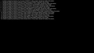 1. A solution is prepared by dissolving 15 g of sucrose (C12H22O11) in 200 g of water. Calculate the molality of the solution.
2. Calculate the molality of a solution containing 0.3 moles of sucrose (C12H22O11) dissolved in 300 g of water.
3. A solution is prepared by dissolving 8 g of ammonium chloride (NH4Cl) in 100 g of water. Calculate the molality of the solution.
4. Calculate the molality of a solution containing 0.4 moles of ammonium chloride (NH4Cl) dissolved in 200 g of water.
5. A solution is prepared by dissolving 12 g of calcium chloride (CaCl2) in 150 g of water. Calculate the molality of the solution.
6. Calculate the molality of a solution containing 0.6 moles of calcium chloride (CaCl2) dissolved in 250 g of water.
7. A solution is prepared by dissolving 6 g of magnesium sulfate (MgSO4) in 100 g of water. Calculate the molality of the solution.
8. Calculate the molality of a solution containing 0.2 moles of magnesium sulfate (MgSO4) dissolved in 200 g of water.
9. A solution is prepared by dissolving 10 g of potassium permanganate (KMnO4) in 150 g of water. Calculate the molality of the solution.
10. Calculate the molality of a solution containing 0.3 moles of potassium permanganate (KMnO4) dissolved in 250 g of water.
11. A solution is prepared by dissolving 8 g of copper sulfate (CuSO4) in 100 g of water. Calculate the molality of the solution.
12. Calculate the molality of a solution containing 0.4 moles of copper sulfate (CuSO4) dissolved in 200 g of water.
13. A solution is prepared by dissolving 12 g of silver nitrate (AgNO3) in 150 g of water. Calculate the molality of the solution.
14. Calculate the molality of a solution containing 0.6 moles of silver nitrate (AgNO3) dissolved in 250 g of water.
15. A solution is prepared by dissolving 6 g of iron(III) chloride (FeCl3) in 100 g of water. Calculate the molality of the solution.
 