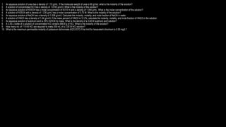 1. An aqueous solution of urea has a density of 1.15 g/mL. If the molecular weight of urea is 60 g/mol, what is the molarity of the solution?
2. A solution of concentrated HCl has a density of 1.0745 g/cm3. What is the molarity of the solution?
3. An aqueous solution of H2SO4 has a molal concentration of 8.010 m and a density of 1.354 g/mL. What is the molar concentration of the solution?
4. A solution of H2SO4 with a density of 1.230 g/mL has a molar concentration of 3.75 M. What is the molality of the solution?
5. An aqueous solution of NaOH has a density of 1.038 g/cm3. Calculate the molarity, molality, and mole fraction of NaOH in water.
6. A solution of HNO3 has a density of 1.04 g/cm3. If the mass percent of HNO3 is 12.2%, calculate the molarity, molality, and mole fraction of HNO3 in the solution.
7. An aqueous solution of sulphuric acid is 29% H2SO4 by mass. What is the density of a 3.60 M sulphuric acid solution?
8. A 2.00-L bottle of a solution of concentrated HCl contains 868.8 g of HCl. What is the molarity of the solution?
9. How many mL of 11.9 M HCl are required to make 250 mL of a 2.00 M HCl solution?
10. What is the maximum permissible molarity of potassium dichromate (K2Cr2O7) if the limit for hexavalent chromium is 0.50 mg/L?
 