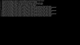 1. How is the mass percentage of an element in a compound affected by its natural abundances and isotopic masses?
2. Calculate the mass percentage of carbon in a compound with 24.3% carbon and 4.1% hydrogen.
3. Determine the mass percentage of hydrogen in a compound with 92.3% carbon and a molar mass of 78.1 g/mol.
4. What is the mass percentage of nitrogen in vanillin, given its composition of 63.56% carbon and 31.56% oxygen?
5. Calculate the mass percentage of nitrogen in a fuel with 87.4% nitrogen and 12.6% hydrogen.
6. Determine the mass percentage of sodium hydroxide in a solution obtained by mixing 100g of 30% solution with 150g of a 40% solution.
7. What is the mass percentage of benzene and carbon tetrachloride in a solution obtained by mixing 22g of benzene with 122g of carbon tetrachloride?
8. Calculate the mass percentage of a solution obtained by mixing 300g of 25% solution of NH4NO3 with 400g of a 40% solution of solute X.
9. Determine the mass percentage of sodium hydroxide in a solution obtained by mixing 100g of 30% solution with 150g of a 40% solution.
10. What is the mass percentage of benzene and carbon tetrachloride in a solution obtained by mixing 22g of benzene with 122g of carbon tetrachloride?
11. Calculate the mass percentage of a solution obtained by mixing 300g of 25% solution of NH4NO3 with 400g of a 40% solution of solute X.
12. Determine the mass percentage of sodium hydroxide in a solution obtained by mixing 100g of 30% solution with 150g of a 40% solution.
13. What is the mass percentage of benzene and carbon tetrachloride in a solution obtained by mixing 22g of benzene with 122g of carbon tetrachloride?
14. Calculate the mass percentage of a solution obtained by mixing 300g of 25% solution of NH4NO3 with 400g of a 40% solution of solute X.
15. Determine the mass percentage of sodium hydroxide in a solution obtained by mixing 100g of 30% solution with 150g of a 40% solution.
 