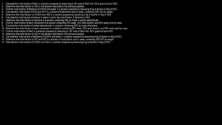 1. Calculate the mole fraction of NaCl in a solution prepared by dissolving 0.100 mole of NaCl into 100.0 grams of pure H2O.
2. Determine the mole fraction of H2O in the solution described in the previous question.
3. Find the mole fraction of Methanol (CH3OH) and water in a solution prepared by dissolving 4.5g of alcohol in 40g of H2O.
4. Calculate the mole fraction of HCl and H2O in a solution of hydrochloric acid in water, containing 30% HCl by weight.
5. Determine the mole fraction of CH3OH and H2O in a solution prepared by dissolving 5.5g of alcohol in 40g of H2O.
6. Calculate the mole fraction of ethanol in water in which the mole fraction of ethanol is 0.040.
7. Determine the mole fraction of benzene in a solution containing 30% by mass in carbon tetrachloride.
8. Find the mole fraction of each component in a solution containing 25% water, 25% ethyl alcohol, and 50% acetic acid by mass.
9. Calculate the mole fraction of carbon tetrachloride in a solution containing 30% by mass of benzene.
10. Determine the mole fraction of each component in a solution containing 25% water, 25% ethyl alcohol, and 50% acetic acid by mass.
11. Find the mole fraction of NaCl in a solution prepared by dissolving 0.100 mole of NaCl into 100.0 grams of pure H2O.
12. Determine the mole fraction of H2O in the solution described in the previous question.
13. Calculate the mole fraction of Methanol (CH3OH) and water in a solution prepared by dissolving 4.5g of alcohol in 40g of H2O.
14. Determine the mole fraction of HCl and H2O in a solution of hydrochloric acid in water, containing 30% HCl by weight.
15. Calculate the mole fraction of CH3OH and H2O in a solution prepared by dissolving 5.5g of alcohol in 40g of H2O.
 
