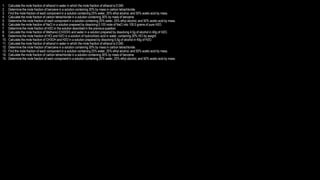 1. Calculate the mole fraction of ethanol in water in which the mole fraction of ethanol is 0.040.
2. Determine the mole fraction of benzene in a solution containing 30% by mass in carbon tetrachloride.
3. Find the mole fraction of each component in a solution containing 25% water, 25% ethyl alcohol, and 50% acetic acid by mass.
4. Calculate the mole fraction of carbon tetrachloride in a solution containing 30% by mass of benzene.
5. Determine the mole fraction of each component in a solution containing 25% water, 25% ethyl alcohol, and 50% acetic acid by mass.
6. Calculate the mole fraction of NaCl in a solution prepared by dissolving 0.100 mole of NaCl into 100.0 grams of pure H2O.
7. Determine the mole fraction of H2O in the solution described in the previous question.
8. Calculate the mole fraction of Methanol (CH3OH) and water in a solution prepared by dissolving 4.5g of alcohol in 40g of H2O.
9. Determine the mole fraction of HCl and H2O in a solution of hydrochloric acid in water, containing 30% HCl by weight.
10. Calculate the mole fraction of CH3OH and H2O in a solution prepared by dissolving 5.5g of alcohol in 40g of H2O.
11. Calculate the mole fraction of ethanol in water in which the mole fraction of ethanol is 0.040.
12. Determine the mole fraction of benzene in a solution containing 30% by mass in carbon tetrachloride.
13. Find the mole fraction of each component in a solution containing 25% water, 25% ethyl alcohol, and 50% acetic acid by mass.
14. Calculate the mole fraction of carbon tetrachloride in a solution containing 30% by mass of benzene.
15. Determine the mole fraction of each component in a solution containing 25% water, 25% ethyl alcohol, and 50% acetic acid by mass.
 