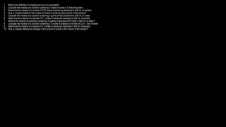 1. What is the definition of molarity and how is it calculated?
2. Calculate the molarity of a solution containing 5 moles of solute in 2 liters of solution.
3. Determine the molarity of a solution if 0.25 moles of solute are dissolved in 500 mL of solution.
4. How is molarity related to the number of moles of solute and the volume of the solution?
5. Calculate the molarity of a solution containing 8 grams of NaCl dissolved in 500 mL of water.
6. Determine the molarity of a solution if 0.1 moles of solute are dissolved in 250 mL of solution.
7. What is the molarity of a solution containing 10 grams of glucose (C6H12O6) in 500 mL of water?
8. Calculate the molarity of a solution containing 0.5 moles of potassium chloride (KCl) in 1 liter of water.
9. Determine the molarity of a solution if 0.2 moles of solute are dissolved in 300 mL of solution.
10. How is molarity affected by changes in the amount of solute or the volume of the solution?
 