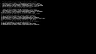 1. Calculate the molarity of a solution containing 3 moles of solute in 1.5 liters of solution.
2. Determine the molarity of a solution if 0.15 moles of solute are dissolved in 200 mL of solution.
3. What is the molarity of a solution containing 15 grams of sucrose (C12H22O11) in 750 mL of water?
4. Calculate the molarity of a solution containing 0.8 moles of calcium chloride (CaCl2) in 2 liters of water.
5. Determine the molarity of a solution if 0.3 moles of solute are dissolved in 400 mL of solution.
6. How does molarity relate to the concentration of a solution and its dilution?
7. Calculate the molarity of a solution containing 4 moles of solute in 2.5 liters of solution.
8. Determine the molarity of a solution if 0.2 moles of solute are dissolved in 300 mL of solution.
9. What is the molarity of a solution containing 20 grams of potassium nitrate (KNO3) in 1 liter of water?
10. Calculate the molarity of a solution containing 1 mole of solute in 500 mL of water.
11. Determine the molarity of a solution if 0.25 moles of solute are dissolved in 400 mL of solution.
12. How is molarity affected by changes in the temperature and pressure of a solution?
13. Calculate the molarity of a solution containing 6 moles of solute in 3 liters of solution.
14. Determine the molarity of a solution if 0.3 moles of solute are dissolved in 500 mL of solution.
15. What is the molarity of a solution containing 25 grams of sodium carbonate (Na2CO3) in 1.5 liters of water?
16. Calculate the molarity of a solution containing 1.5 moles of solute in 750 mL of water.
17. Determine the molarity of a solution if 0.4 moles of solute are dissolved in 600 mL of solution.
18. How does molarity play a role in chemical reactions and stoichiometry?
19. Calculate the molarity of a solution containing 7 moles of solute in 4 liters of solution.
20. Determine the molarity of a solution if 0.5 moles of solute are dissolved in 800 mL of solution.
 