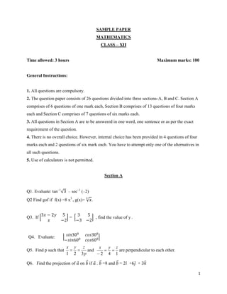 1
SAMPLE PAPER
MATHEMATICS
CLASS – XII
Time allowed: 3 hours Maximum marks: 100
General Instructions:
1. All questions are compulsory.
2. The question paper consists of 26 questions divided into three sections-A, B and C. Section A
comprises of 6 questions of one mark each, Section B comprises of 13 questions of four marks
each and Section C comprises of 7 questions of six marks each.
3. All questions in Section A are to be answered in one word, one sentence or as per the exact
requirement of the question.
4. There is no overall choice. However, internal choice has been provided in 4 questions of four
marks each and 2 questions of six mark each. You have to attempt only one of the alternatives in
all such questions.
5. Use of calculators is not permitted.
Section A
Q1. Evaluate: tan–1
√3 – sec–1
(–2)
Q2 Find gof if f(x) =8 x3
, g(x)= √ 𝑥
3
.
Q3. If [
3𝑥 − 2𝑦 5
𝑥 −2
] = [
3 5
−3 −2
] , find the value of y .
Q4. Evaluate: | 𝑠𝑖𝑛300
𝑐𝑜𝑠300
−𝑠𝑖𝑛600
𝑐𝑜𝑠600|
Q5. Find p such that
p
zyx
321
 and
142
zyx


are perpendicular to each other.
Q6. Find the projection of 𝑎⃗ on 𝑏⃗⃗ if 𝑎⃗ . 𝑏⃗⃗ =8 and 𝑏⃗⃗ = 2𝑖̂ +6𝑗̂ + 3𝑘̂
 