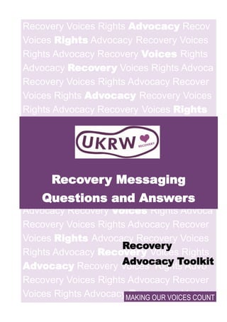 Recovery Voices Rights Advocacy Recov
Voices Rights Advocacy Recovery Voices
Rights Advocacy Recovery Voices Rights
Advocacy Recovery Voices Rights Advoca
Recovery Voices Rights Advocacy Recover
Voices Rights Advocacy Recovery Voices
Rights Advocacy Recovery Voices Rights
Advocacy Recovery
Voices Rights Ad-
vocac
Recovery Voices
Rights Advocacy Recove
Voices Rights Advocacy Recovery Voices
Rights Advocacy Recovery Voices Rights
Advocacy Recovery Voices Rights Advoca
Recovery Voices Rights Advocacy Recover
Voices Rights Advocacy Recovery Voices
Rights Advocacy Recovery Voices Rights
Advocacy Recovery Voices Rights Advo
Recovery Voices Rights Advocacy Recover
Voices Rights Advocacy Recovery Voices
Recovery Messaging
Questions and Answers
MAKING OUR VOICES COUNT
Recovery
Advocacy Toolkit
 