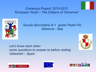 Comenius Project: 2010-2012
   “European Youth – The Citizens of Tomorrow


         Scuola Secondaria di 1 grado Padre Pio
                    Altamura - Italy




Let’s know each other:
some questions to answer to before visiting
Valladolid – Spain
 