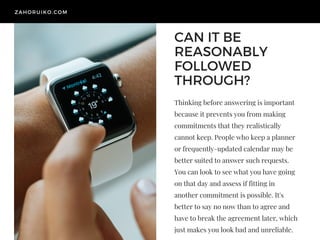 CAN IT BE
REASONABLY
FOLLOWED
THROUGH? 
Thinking before answering is important
because it prevents you from making
commitments that they realistically
cannot keep. People who keep a planner
or frequently-updated calendar may be
better suited to answer such requests.
You can look to see what you have going
on that day and assess if fitting in
another commitment is possible. It's
better to say no now than to agree and
have to break the agreement later, which
just makes you look bad and unreliable. 
ZAHORUIKO.COM
 