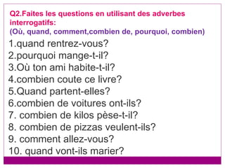 1.quand rentrez-vous? 2.pourquoi mange-t-il? 3.Où ton ami habite-t-il? 4.combien coute ce livre? 5.Quand partent-elles? 6.combien de voitures ont-ils? 7. combien de kilos pèse-t-il? 8. combien de pizzas veulent-ils? 9. comment allez-vous? 10. quand vont-ils marier? Q2.Faites les questions en utilisant des adverbes interrogatifs: (Où, quand, comment,combien de, pourquoi, combien) 