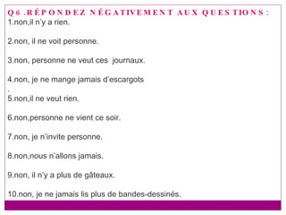 Q6.RÉPONDEZ NÉGATIVEMENT AUX QUESTIONS : 1.non,il n’y a rien. 2.non, il ne voit personne. 3.non, personne ne veut ces  journaux. 4.non, je ne mange jamais d’escargots . 5.non,il ne veut rien. 6.non,personne ne vient ce soir. 7.non, je n’invite personne. 8.non,nous n’allons jamais. 9.non, il n’y a plus de gâteaux. 10.non, je ne jamais lis plus de bandes-dessinés. 