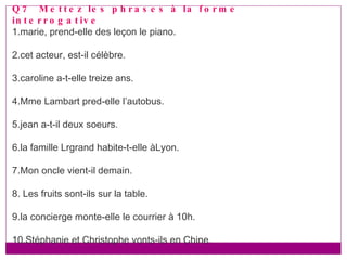 Q7  Mettez les phrases à la forme interrogative 1.marie, prend-elle des leçon le piano. 2.cet acteur, est-il célèbre. 3.caroline a-t-elle treize ans. 4.Mme Lambart pred-elle l’autobus. 5.jean a-t-il deux soeurs. 6.la famille Lrgrand habite-t-elle àLyon. 7.Mon oncle vient-il demain. 8. Les fruits sont-ils sur la table. 9.la concierge monte-elle le courrier à 10h. 10.Stéphanie et Christophe vonts-ils en Chine. 