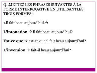 Q1.METTEZ LES PHRASES SUIVANTES À LA FORME INTERROGATIVE EN UTILISANTLES TROIS FORMES: 1.il fait beau aujourd’hui.  L’intonation    il fait beau aujourd’hui? Est-ce que    est-ce que il fait beau aujourd’hui? L’inversion     fait-il beau aujourd’hui? 