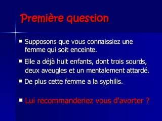 Première question Supposons que vous connaissiez une femme qui soit enceinte.  Elle a déjà huit enfants, dont trois sourds, deux aveugles et un mentalement attardé.   De plus cette femme a la syphilis.   Lui recommanderiez vous d'avorter ? 