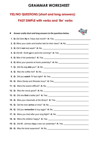 GRAMMAR WORKSHEET
YES/NO QUESTIONS (short and long answers):
PAST SIMPLE with verbs and ‘Be’ verbs
 Answer orally short and long answers to the questions below.
1.
2. Q: Were your sister and brother late for their class? A: No, _________________________
3. Q: Did it rain last week? A: No, __________________________________________
4. Q: Did Mr. Smith go to work this morning? A: Yes, ___________________________
5. Q: Was it hot yesterday? A: Yes, ________________________________________
6. Q: Were your parents at home yesterday? A: No, ________________________________
7. Q: Did the dog bite you? A: No, _________________________________________
8. Q: Was the coffee hot? A: No, __________________________________________
9. Q: Did you watch TV last night? A: Yes, ___________________________________
10. Q: Were Sandy and Silvester busy? A: Yes,___________________________________
11. Q: Were the exams difficult? A: No, ______________________________________
12. Q: Was the movie good? A: No, _________________________________________
13. Q: Did she find a better job? A: Yes, _____________________________________
14. Q: Was your classmate at the library? A: Yes, ______________________________
15. Q: Did the train arrive on time? A: No, ___________________________________
16. Q: Did you remember to buy eggs? A: No, ________________________________
17. Q: Were you tired after your long flight? A: No, _____________________________
18. Q: Were the children happy? A: Yes, _____________________________________
19. Q: Did Mr. Johnson buy a new car yesterday? A: Yes, _______________________
20. Q: Was the book expensive? A: No, ______________________________________
Q: Did Sam fly to Tokyo last month? A: Yes, ________________________________
 