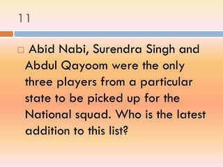 11
 Abid Nabi, Surendra Singh and
Abdul Qayoom were the only
three players from a particular
state to be picked up for the
National squad. Who is the latest
addition to this list?
 