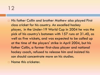 12
 His father Collin and brother Mathew also played First
class cricket for his country. An excelled hockey
player, in the Under-19 World Cup in 2004 he was the
pick of his country’s batsmen with 157 runs at 31.40, as
well as five wickets, and was expected to be called up
at the time of the players' strike in April 2004, but his
father Collin, a former first-class player and national
hockey coach, refused to release him and insisted his
son should concentrate more on his studies.
 Name this cricketer.
 