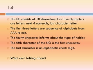 14
 This No consists of 10 characters. First five characters
are letters, next 4 numerals, last character letter.
 The first three letters are sequence of alphabets from
AAA to zzz.
 The fourth character informs about the type of holder.
 The fifth character of the NO is the first character.
 The last character is an alphabetic check digit.
 What am I talking about?
 