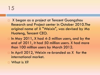 15
 X began as a project at Tencent Guangzhou
Research and Project center in October 2010.The
original name of X "Weixin", was devised by Ma
Huateng, Tencent CEO.
 In May 2011, X had 4-5 million users, and by the
end of 2011, it had 50 million users. X had more
than 100 million users by March 2012.
 In April 2012, Weixin re-branded as X for the
international market.
 What is X?
 