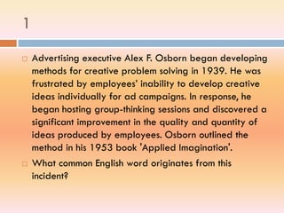1
 Advertising executive Alex F. Osborn began developing
methods for creative problem solving in 1939. He was
frustrated by employees’ inability to develop creative
ideas individually for ad campaigns. In response, he
began hosting group-thinking sessions and discovered a
significant improvement in the quality and quantity of
ideas produced by employees. Osborn outlined the
method in his 1953 book 'Applied Imagination'.
 What common English word originates from this
incident?
 