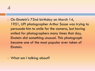4
 On Einstein's 72nd birthday on March 14,
1951, UPI photographer Arthur Sasse was trying to
persuade him to smile for the camera, but having
smiled for photographers many times that day,
Einstein did something unusual. This photograph
became one of the most popular ever taken of
Einstein.
 What am I talking about?
 