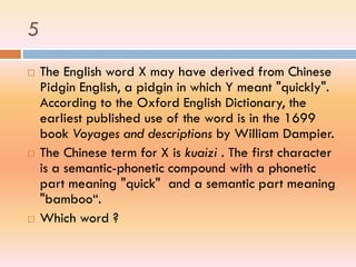 5
 The English word X may have derived from Chinese
Pidgin English, a pidgin in which Y meant "quickly".
According to the Oxford English Dictionary, the
earliest published use of the word is in the 1699
book Voyages and descriptions by William Dampier.
 The Chinese term for X is kuaizi . The first character
is a semantic-phonetic compound with a phonetic
part meaning "quick" and a semantic part meaning
"bamboo“.
 Which word ?
 