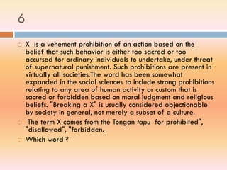 6
 X is a vehement prohibition of an action based on the
belief that such behavior is either too sacred or too
accursed for ordinary individuals to undertake, under threat
of supernatural punishment. Such prohibitions are present in
virtually all societies.The word has been somewhat
expanded in the social sciences to include strong prohibitions
relating to any area of human activity or custom that is
sacred or forbidden based on moral judgment and religious
beliefs. "Breaking a X" is usually considered objectionable
by society in general, not merely a subset of a culture.
 The term X comes from the Tongan tapu for prohibited",
"disallowed", "forbidden.
 Which word ?
 
