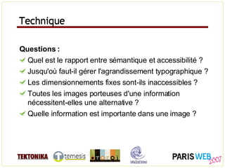 Technique Questions : Quel est le rapport entre sémantique et accessibilité ? Jusqu'où faut-il gérer l'agrandissement typographique ? Les dimensionnements fixes sont-ils inaccessibles ? Toutes les images porteuses d'une information nécessitent-elles une alternative ? Quelle information est importante dans une image ? Technique 