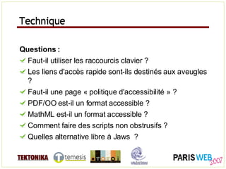 Technique Questions : Faut-il utiliser les raccourcis clavier ? Les liens d'accès rapide sont-ils destinés aux aveugles ? Faut-il une page « politique d'accessibilité » ? PDF/OO est-il un format accessible ? MathML est-il un format accessible ? Comment faire des scripts non obstrusifs ? Quelles alternative libre à Jaws  ? Technique 