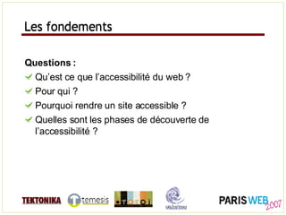 Les fondements Questions : Qu’est ce que l’accessibilité du web ? Pour qui ? Pourquoi rendre un site accessible ? Quelles sont les phases de découverte de l’accessibilité ? Les fondements 