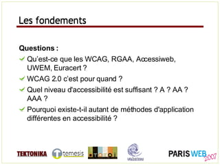 Les fondements Questions : Qu’est-ce que les WCAG, RGAA, Accessiweb, UWEM, Euracert ? WCAG 2.0 c’est pour quand ? Quel niveau d'accessibilité est suffisant ? A ? AA ? AAA ? Pourquoi existe-t-il autant de méthodes d'application différentes en accessibilité ? Les fondements 