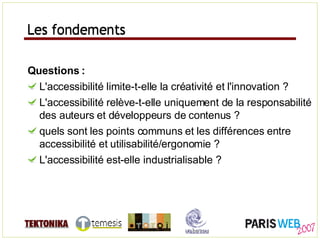 Les fondements Questions : L'accessibilité limite-t-elle la créativité et l'innovation ? L'accessibilité relève-t-elle uniquement de la responsabilité des auteurs et développeurs de contenus ? quels sont les points communs et les différences entre accessibilité et utilisabilité/ergonomie ? L'accessibilité est-elle industrialisable ? Les fondements 